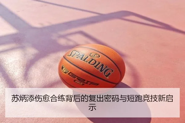 苏炳添伤愈合练背后的复出密码与短跑竞技新启示