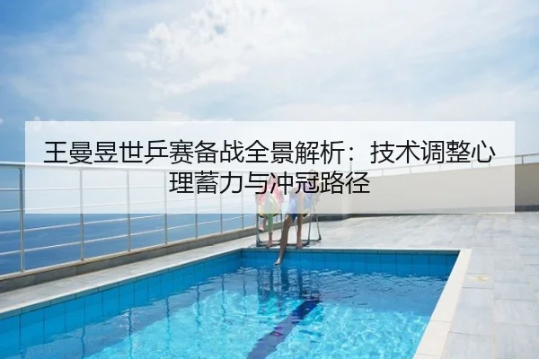 王曼昱世乒赛备战全景解析：技术调整心理蓄力与冲冠路径