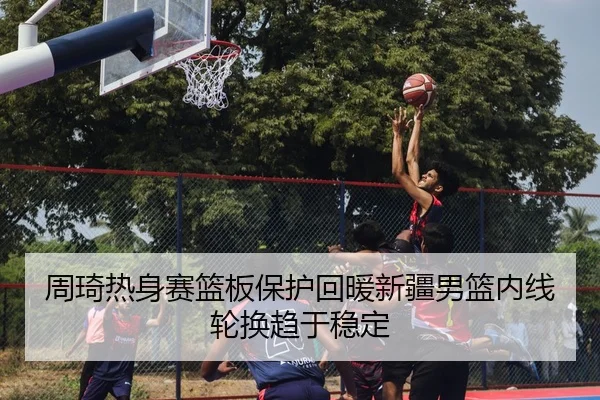 周琦热身赛篮板保护回暖新疆男篮内线轮换趋于稳定