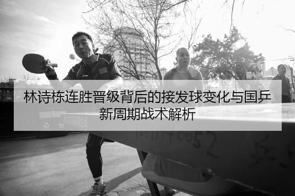 林诗栋连胜晋级背后的接发球变化与国乒新周期战术解析