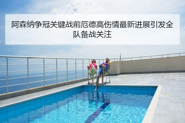 阿森纳争冠关键战前厄德高伤情最新进展引发全队备战关注